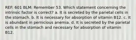 REF: 601 BLM: Remember 53. Which statement concerning the intrinsic factor is correct? a. It is secreted by the parietal cells in the stomach. b. It is necessary for absorption of vitamin B12. c. It is abundant in pernicious anemia. d. It is secreted by the parietal cells in the stomach and necessary for absorption of vitamin B12.