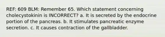 REF: 609 BLM: Remember 65. Which statement concerning cholecystokinin is INCORRECT? a. It is secreted by the endocrine portion of the pancreas. b. It stimulates pancreatic enzyme secretion. c. It causes contraction of the gallbladder.