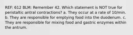 REF: 612 BLM: Remember 42. Which statement is NOT true for peristaltic antral contractions? a. They occur at a rate of 10/min. b. They are responsible for emptying food into the duodenum. c. They are responsible for mixing food and gastric enzymes within the antrum.