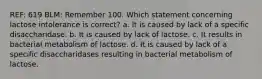 REF: 619 BLM: Remember 100. Which statement concerning lactose intolerance is correct? a. It is caused by lack of a specific disaccharidase. b. It is caused by lack of lactose. c. It results in bacterial metabolism of lactose. d. It is caused by lack of a specific disaccharidases resulting in bacterial metabolism of lactose.