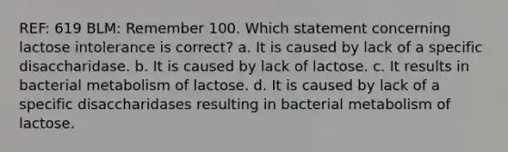 REF: 619 BLM: Remember 100. Which statement concerning lactose intolerance is correct? a. It is caused by lack of a specific disaccharidase. b. It is caused by lack of lactose. c. It results in bacterial metabolism of lactose. d. It is caused by lack of a specific disaccharidases resulting in bacterial metabolism of lactose.