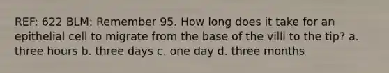 REF: 622 BLM: Remember 95. How long does it take for an epithelial cell to migrate from the base of the villi to the tip? a. three hours b. three days c. one day d. three months