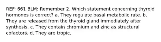 REF: 661 BLM: Remember 2. Which statement concerning thyroid hormones is correct? a. They regulate basal metabolic rate. b. They are released from the thyroid gland immediately after synthesis. c. They contain chromium and zinc as structural cofactors. d. They are tropic.