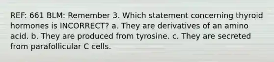 REF: 661 BLM: Remember 3. Which statement concerning thyroid hormones is INCORRECT? a. They are derivatives of an amino acid. b. They are produced from tyrosine. c. They are secreted from parafollicular C cells.