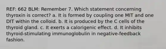 REF: 662 BLM: Remember 7. Which statement concerning thyroxin is correct? a. It is formed by coupling one MIT and one DIT within the colloid. b. It is produced by the C cells of the thyroid gland. c. It exerts a calorigenic effect. d. It inhibits thyroid-stimulating immunoglobulin in negative-feedback fashion.