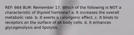 REF: 664 BLM: Remember 17. Which of the following is NOT a characteristic of thyroid hormone? a. It increases the overall metabolic rate. b. It exerts a calorigenic effect. c. It binds to receptors on the surface of all body cells. d. It enhances glycogenolysis and lipolysis.