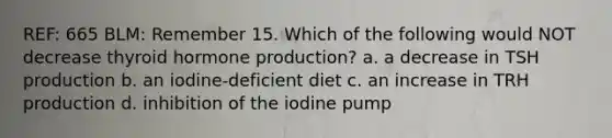 REF: 665 BLM: Remember 15. Which of the following would NOT decrease thyroid hormone production? a. a decrease in TSH production b. an iodine-deficient diet c. an increase in TRH production d. inhibition of the iodine pump