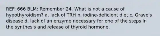 REF: 666 BLM: Remember 24. What is not a cause of hypothyroidism? a. lack of TRH b. iodine-deficient diet c. Grave's disease d. lack of an enzyme necessary for one of the steps in the synthesis and release of thyroid hormone.