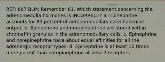 REF: 667 BLM: Remember 61. Which statement concerning the adrenomedulla hormones is INCORRECT? a. Epinephrine accounts for 80 percent of adrenomedullary catecholamine output. b. Epinephrine and norepinephrine are stored within chromaffin granules in the adrenomedullary cells. c. Epinephrine and norepinephrine have about equal affinities for all the adrenergic receptor types. d. Epinephrine is at least 10 times more potent than norepinephrine at beta 2 receptors.