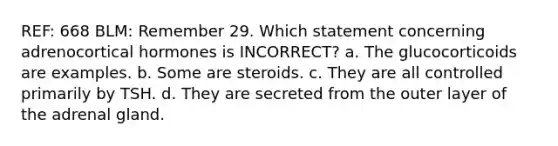 REF: 668 BLM: Remember 29. Which statement concerning adrenocortical hormones is INCORRECT? a. The glucocorticoids are examples. b. Some are steroids. c. They are all controlled primarily by TSH. d. They are secreted from the outer layer of the adrenal gland.