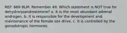 REF: 669 BLM: Remember 49. Which statement is NOT true for dehydrorpiandrosterone? a. It is the most abundant adrenal androgen. b. It is responsible for the development and maintenance of the female sex drive. c. It is controlled by the gonadotropic hormones.