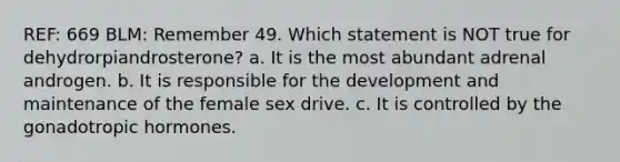 REF: 669 BLM: Remember 49. Which statement is NOT true for dehydrorpiandrosterone? a. It is the most abundant adrenal androgen. b. It is responsible for the development and maintenance of the female sex drive. c. It is controlled by the gonadotropic hormones.