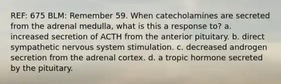 REF: 675 BLM: Remember 59. When catecholamines are secreted from the adrenal medulla, what is this a response to? a. increased secretion of ACTH from the anterior pituitary. b. direct sympathetic nervous system stimulation. c. decreased androgen secretion from the adrenal cortex. d. a tropic hormone secreted by the pituitary.