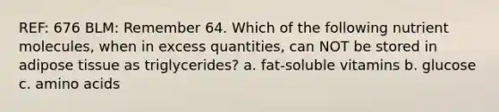 REF: 676 BLM: Remember 64. Which of the following nutrient molecules, when in excess quantities, can NOT be stored in adipose tissue as triglycerides? a. fat-soluble vitamins b. glucose c. amino acids