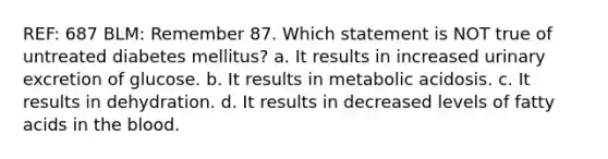 REF: 687 BLM: Remember 87. Which statement is NOT true of untreated diabetes mellitus? a. It results in increased urinary excretion of glucose. b. It results in metabolic acidosis. c. It results in dehydration. d. It results in decreased levels of fatty acids in the blood.