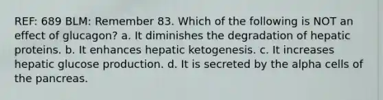 REF: 689 BLM: Remember 83. Which of the following is NOT an effect of glucagon? a. It diminishes the degradation of hepatic proteins. b. It enhances hepatic ketogenesis. c. It increases hepatic glucose production. d. It is secreted by the alpha cells of the pancreas.