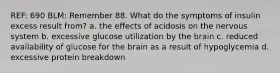 REF: 690 BLM: Remember 88. What do the symptoms of insulin excess result from? a. the effects of acidosis on the nervous system b. excessive glucose utilization by the brain c. reduced availability of glucose for the brain as a result of hypoglycemia d. excessive protein breakdown