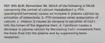 REF: 695 BLM: Remember 98. Which of the following is FALSE concerning the control of calcium metabolism? a. PTH (parathyroid hormone) causes an increase in plasma calcium by activation of osteoclasts. b. PTH increases renal reabsorption of calcium. c. Vitamin D causes an increase in secretion of Ca2+ into the lumen of the digestive tract. d. Calcitonin causes a decrease in plasma calcium by decreasing Ca2+ movement from the bone fluid into the plasma and by suppressing bone resorption.