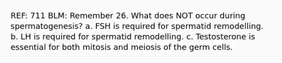 REF: 711 BLM: Remember 26. What does NOT occur during spermatogenesis? a. FSH is required for spermatid remodelling. b. LH is required for spermatid remodelling. c. Testosterone is essential for both mitosis and meiosis of the germ cells.