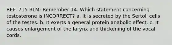 REF: 715 BLM: Remember 14. Which statement concerning testosterone is INCORRECT? a. It is secreted by the Sertoli cells of the testes. b. It exerts a general protein anabolic effect. c. It causes enlargement of the larynx and thickening of the vocal cords.