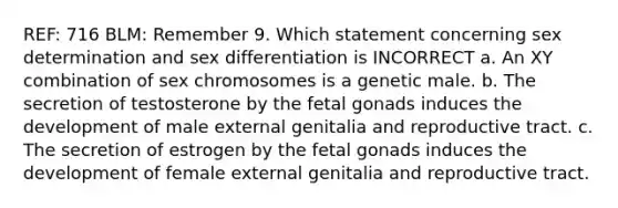 REF: 716 BLM: Remember 9. Which statement concerning sex determination and sex differentiation is INCORRECT a. An XY combination of sex chromosomes is a genetic male. b. The secretion of testosterone by the fetal gonads induces the development of male external genitalia and reproductive tract. c. The secretion of estrogen by the fetal gonads induces the development of female external genitalia and reproductive tract.