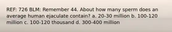 REF: 726 BLM: Remember 44. About how many sperm does an average human ejaculate contain? a. 20-30 million b. 100-120 million c. 100-120 thousand d. 300-400 million