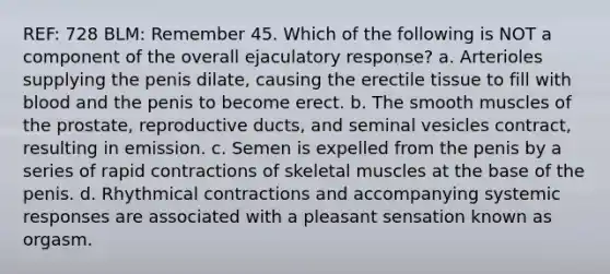 REF: 728 BLM: Remember 45. Which of the following is NOT a component of the overall ejaculatory response? a. Arterioles supplying the penis dilate, causing the erectile tissue to fill with blood and the penis to become erect. b. The smooth muscles of the prostate, reproductive ducts, and seminal vesicles contract, resulting in emission. c. Semen is expelled from the penis by a series of rapid contractions of skeletal muscles at the base of the penis. d. Rhythmical contractions and accompanying systemic responses are associated with a pleasant sensation known as orgasm.