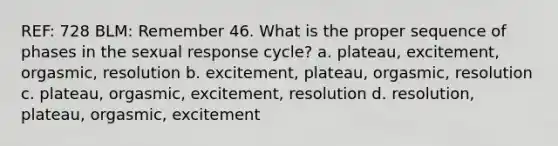 REF: 728 BLM: Remember 46. What is the proper sequence of phases in the sexual response cycle? a. plateau, excitement, orgasmic, resolution b. excitement, plateau, orgasmic, resolution c. plateau, orgasmic, excitement, resolution d. resolution, plateau, orgasmic, excitement