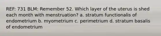 REF: 731 BLM: Remember 52. Which layer of the uterus is shed each month with menstruation? a. stratum functionalis of endometrium b. myometrium c. perimetrium d. stratum basalis of endometrium