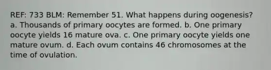 REF: 733 BLM: Remember 51. What happens during oogenesis? a. Thousands of primary oocytes are formed. b. One primary oocyte yields 16 mature ova. c. One primary oocyte yields one mature ovum. d. Each ovum contains 46 chromosomes at the time of ovulation.