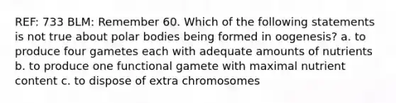 REF: 733 BLM: Remember 60. Which of the following statements is not true about polar bodies being formed in oogenesis? a. to produce four gametes each with adequate amounts of nutrients b. to produce one functional gamete with maximal nutrient content c. to dispose of extra chromosomes