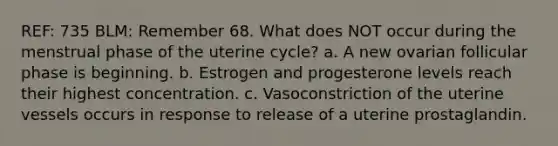 REF: 735 BLM: Remember 68. What does NOT occur during the menstrual phase of the uterine cycle? a. A new ovarian follicular phase is beginning. b. Estrogen and progesterone levels reach their highest concentration. c. Vasoconstriction of the uterine vessels occurs in response to release of a uterine prostaglandin.