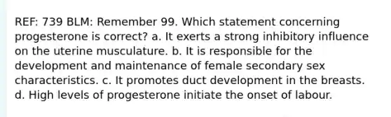 REF: 739 BLM: Remember 99. Which statement concerning progesterone is correct? a. It exerts a strong inhibitory influence on the uterine musculature. b. It is responsible for the development and maintenance of female secondary sex characteristics. c. It promotes duct development in the breasts. d. High levels of progesterone initiate the onset of labour.