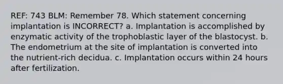 REF: 743 BLM: Remember 78. Which statement concerning implantation is INCORRECT? a. Implantation is accomplished by enzymatic activity of the trophoblastic layer of the blastocyst. b. The endometrium at the site of implantation is converted into the nutrient-rich decidua. c. Implantation occurs within 24 hours after fertilization.