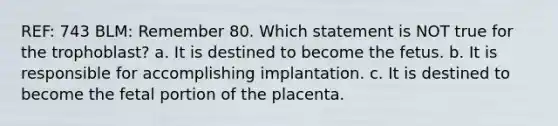 REF: 743 BLM: Remember 80. Which statement is NOT true for the trophoblast? a. It is destined to become the fetus. b. It is responsible for accomplishing implantation. c. It is destined to become the fetal portion of the placenta.