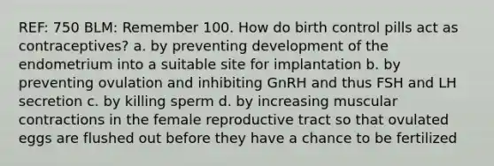 REF: 750 BLM: Remember 100. How do birth control pills act as contraceptives? a. by preventing development of the endometrium into a suitable site for implantation b. by preventing ovulation and inhibiting GnRH and thus FSH and LH secretion c. by killing sperm d. by increasing muscular contractions in the female reproductive tract so that ovulated eggs are flushed out before they have a chance to be fertilized