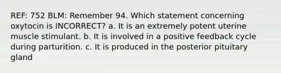 REF: 752 BLM: Remember 94. Which statement concerning oxytocin is INCORRECT? a. It is an extremely potent uterine muscle stimulant. b. It is involved in a positive feedback cycle during parturition. c. It is produced in the posterior pituitary gland