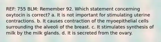 REF: 755 BLM: Remember 92. Which statement concerning oxytocin is correct? a. It is not important for stimulating uterine contractions. b. It causes contraction of the myoepithelial cells surrounding the alveoli of the breast. c. It stimulates synthesis of milk by the milk glands. d. It is secreted from the ovary.