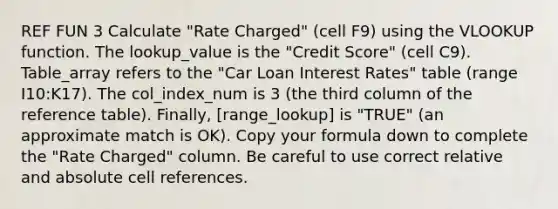 REF FUN 3 Calculate "Rate Charged" (cell F9) using the VLOOKUP function. The lookup_value is the "Credit Score" (cell C9). Table_array refers to the "Car Loan Interest Rates" table (range I10:K17). The col_index_num is 3 (the third column of the reference table). Finally, [range_lookup] is "TRUE" (an approximate match is OK). Copy your formula down to complete the "Rate Charged" column. Be careful to use correct relative and absolute cell references.