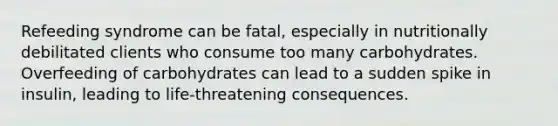 Refeeding syndrome can be fatal, especially in nutritionally debilitated clients who consume too many carbohydrates. Overfeeding of carbohydrates can lead to a sudden spike in insulin, leading to life-threatening consequences.