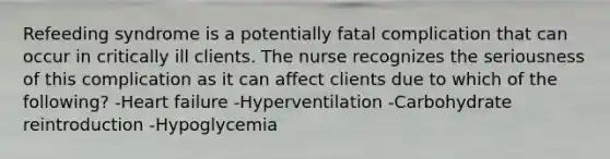 Refeeding syndrome is a potentially fatal complication that can occur in critically ill clients. The nurse recognizes the seriousness of this complication as it can affect clients due to which of the following? -Heart failure -Hyperventilation -Carbohydrate reintroduction -Hypoglycemia