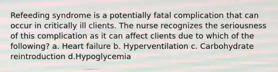 Refeeding syndrome is a potentially fatal complication that can occur in critically ill clients. The nurse recognizes the seriousness of this complication as it can affect clients due to which of the following? a. Heart failure b. Hyperventilation c. Carbohydrate reintroduction d.Hypoglycemia