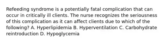 Refeeding syndrome is a potentially fatal complication that can occur in critically ill clients. The nurse recognizes the seriousness of this complication as it can affect clients due to which of the following? A. Hyperlipidemia B. Hyperventilation C. Carbohydrate reintroduction D. Hypoglycemia