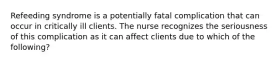 Refeeding syndrome is a potentially fatal complication that can occur in critically ill clients. The nurse recognizes the seriousness of this complication as it can affect clients due to which of the following?