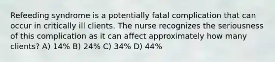 Refeeding syndrome is a potentially fatal complication that can occur in critically ill clients. The nurse recognizes the seriousness of this complication as it can affect approximately how many clients? A) 14% B) 24% C) 34% D) 44%