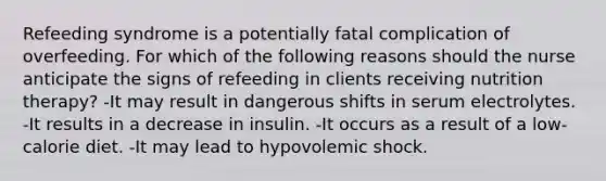 Refeeding syndrome is a potentially fatal complication of overfeeding. For which of the following reasons should the nurse anticipate the signs of refeeding in clients receiving nutrition therapy? -It may result in dangerous shifts in serum electrolytes. -It results in a decrease in insulin. -It occurs as a result of a low-calorie diet. -It may lead to hypovolemic shock.