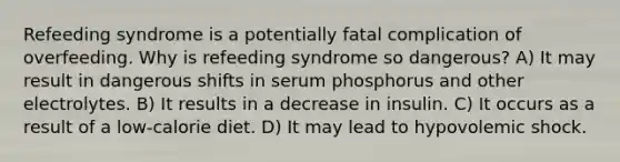 Refeeding syndrome is a potentially fatal complication of overfeeding. Why is refeeding syndrome so dangerous? A) It may result in dangerous shifts in serum phosphorus and other electrolytes. B) It results in a decrease in insulin. C) It occurs as a result of a low-calorie diet. D) It may lead to hypovolemic shock.