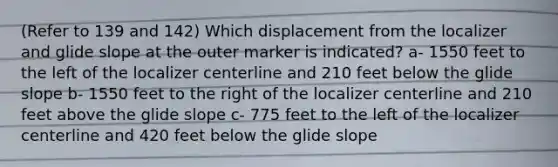 (Refer to 139 and 142) Which displacement from the localizer and glide slope at the outer marker is indicated? a- 1550 feet to the left of the localizer centerline and 210 feet below the glide slope b- 1550 feet to the right of the localizer centerline and 210 feet above the glide slope c- 775 feet to the left of the localizer centerline and 420 feet below the glide slope