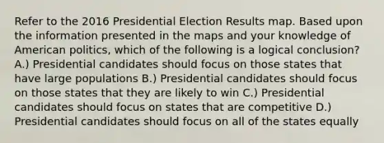 Refer to the 2016 Presidential Election Results map. Based upon the information presented in the maps and your knowledge of American politics, which of the following is a logical conclusion? A.) Presidential candidates should focus on those states that have large populations B.) Presidential candidates should focus on those states that they are likely to win C.) Presidential candidates should focus on states that are competitive D.) Presidential candidates should focus on all of the states equally