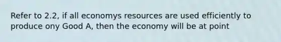 Refer to 2.2, if all economys resources are used efficiently to produce ony Good A, then the economy will be at point